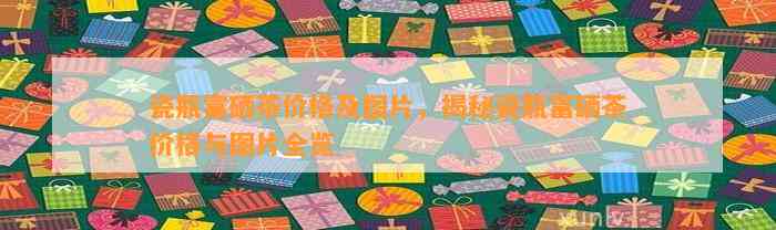 瓷瓶富硒茶价格及图片，揭秘瓷瓶富硒茶价格与图片全览