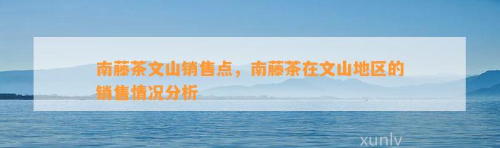 南藤茶文山销售点，南藤茶在文山地区的销售情况分析
