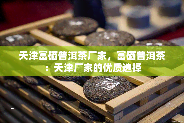 天津富硒普洱茶厂家，富硒普洱茶：天津厂家的优质选择