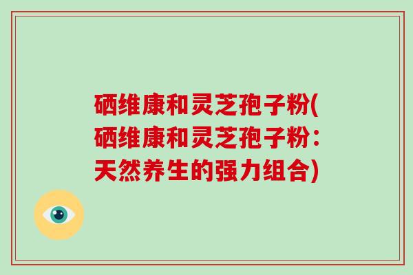 硒维康和灵芝孢子粉(硒维康和灵芝孢子粉：天然养生的强力组合)-第1张图片-灵芝大师