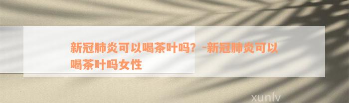 新冠肺炎可以喝茶叶吗？-新冠肺炎可以喝茶叶吗女性