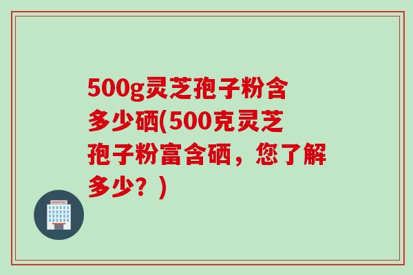 500g灵芝孢子粉含多少硒(500克灵芝孢子粉富含硒，您了解多少？)
