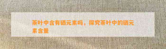茶叶中含有硒元素吗，探究茶叶中的硒元素含量