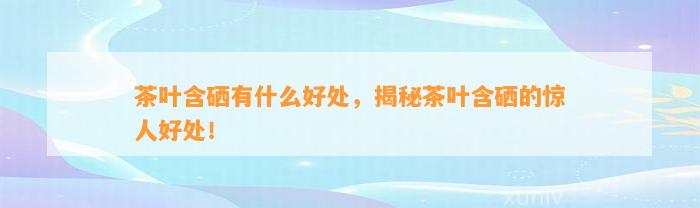 茶叶含硒有什么好处，揭秘茶叶含硒的惊人好处！