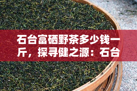 石台富硒野茶多少钱一斤，探寻健之源：石台富硒野茶市场价格解析