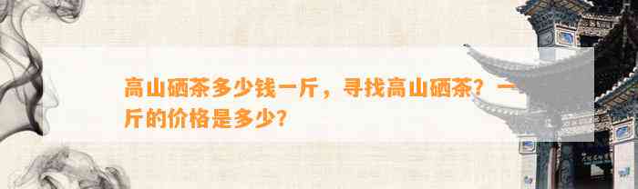高山硒茶多少钱一斤，寻找高山硒茶？一斤的价格是多少？