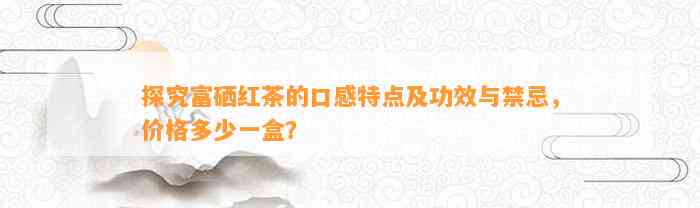 探究富硒红茶的口感特点及功效与禁忌，价格多少一盒？