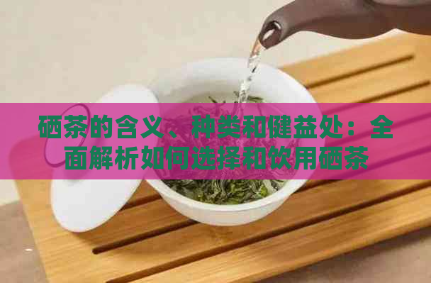 硒茶的含义、种类和健益处：全面解析如何选择和饮用硒茶