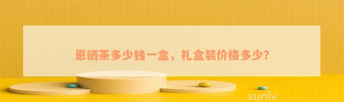 恩硒茶多少钱一盒，礼盒装价格多少？