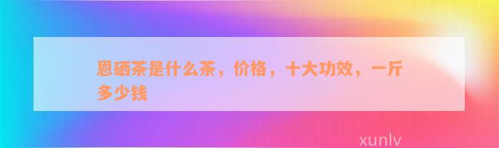 恩硒茶是什么茶，价格，十大功效，一斤多少钱