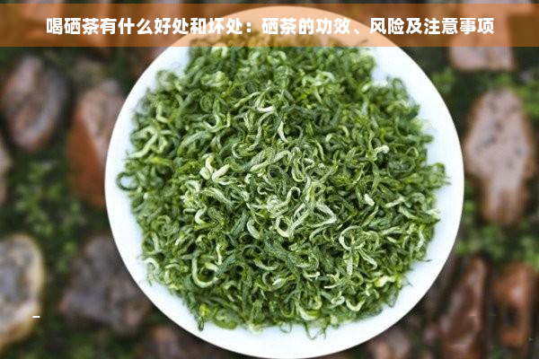 喝硒茶有什么好处和坏处：硒茶的功效、风险及注意事项