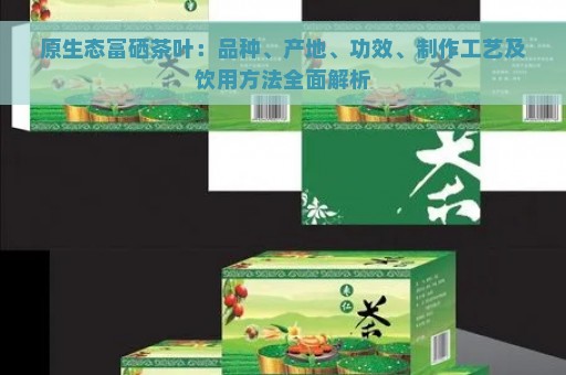 原生态富硒茶叶：品种、产地、功效、制作工艺及饮用方法全面解析