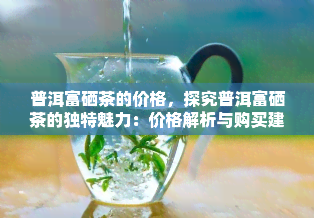 普洱富硒茶的价格，探究普洱富硒茶的独特魅力：价格解析与购买建议