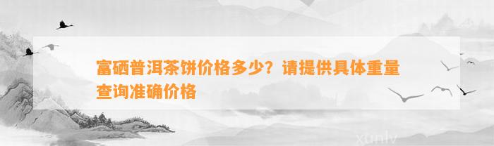 富硒普洱茶饼价格多少？请提供具体重量查询准确价格