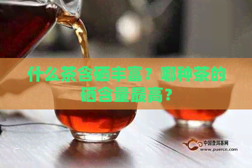 什么茶含硒丰富？哪种茶的硒含量更高？