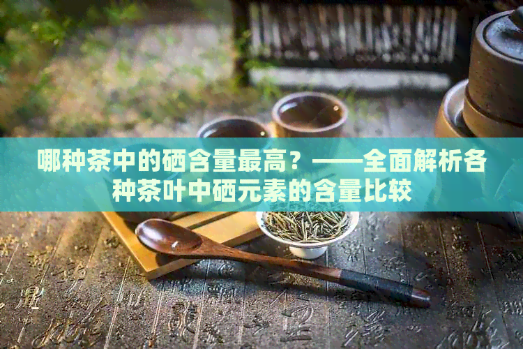 哪种茶中的硒含量更高？——全面解析各种茶叶中硒元素的含量比较