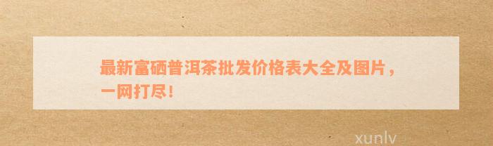 富硒普洱茶场在哪？价格、好处全了解！