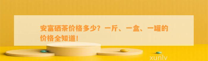 安富硒茶价格多少？一斤、一盒、一罐的价格全知道！
