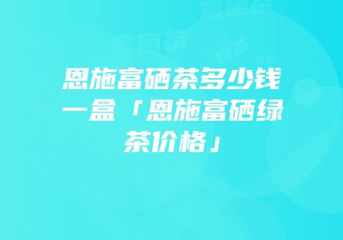 恩施富硒茶多少钱一盒「恩施富硒绿茶价格」