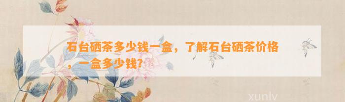 石台硒茶多少钱一盒，了解石台硒茶价格，一盒多少钱？