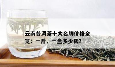 云南普洱茶十大名牌价格全览：一斤、一盒多少钱？