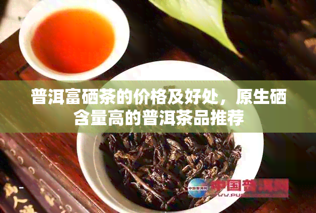 普洱富硒茶的价格及好处，原生硒含量高的普洱茶品推荐