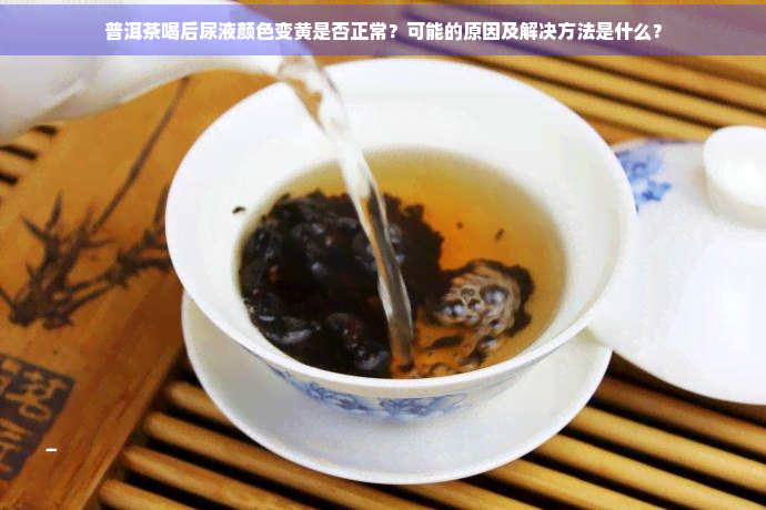 普洱茶喝后尿液颜色变黄是否正常？可能的原因及解决方法是什么？