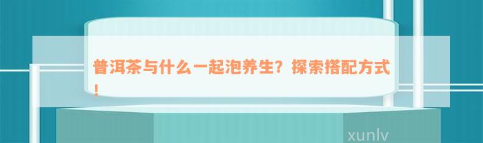 普洱茶与什么一起泡养生？探索搭配方法！