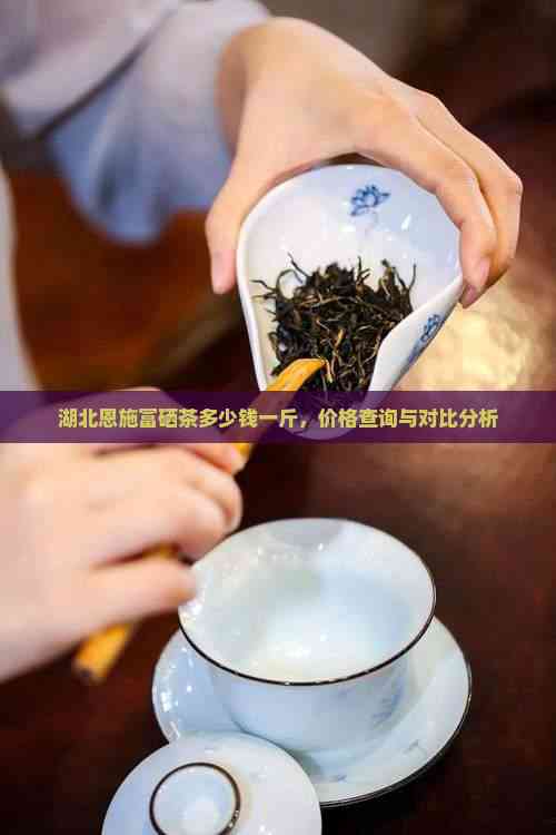 湖北恩施富硒茶多少钱一斤，价格查询与对比分析