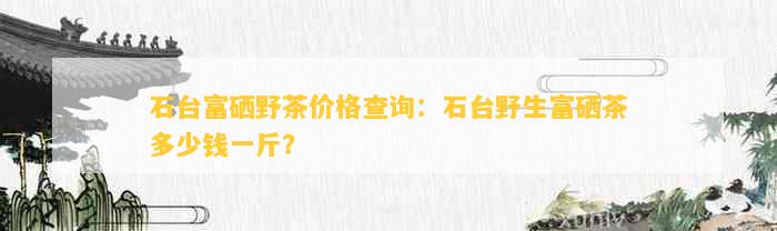 石台富硒野茶价格查询：石台野生富硒茶多少钱一斤？