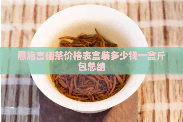 恩施富硒茶价格表盒装多少钱一盒斤包总结